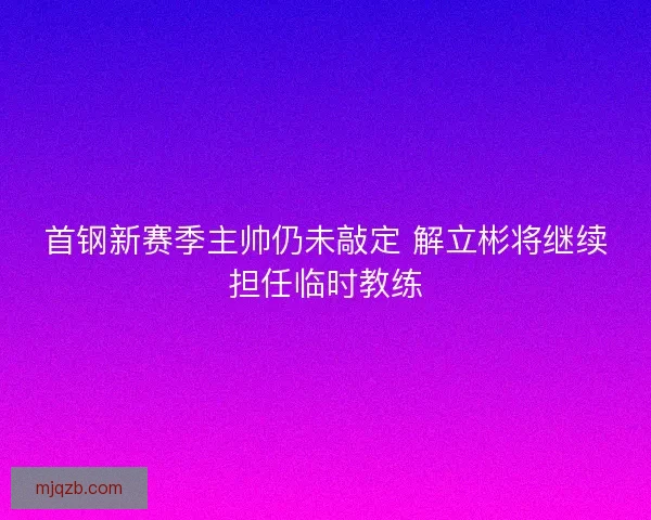 首钢新赛季主帅仍未敲定 解立彬将继续担任临时教练