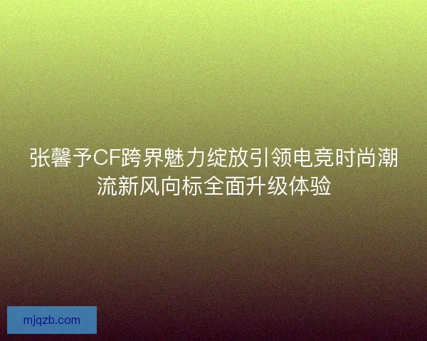 张馨予CF跨界魅力绽放引领电竞时尚潮流新风向标全面升级体验
