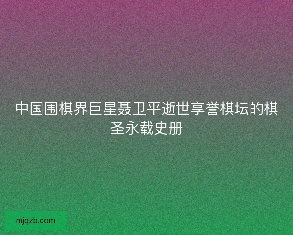 中国围棋界巨星聂卫平逝世享誉棋坛的棋圣永载史册