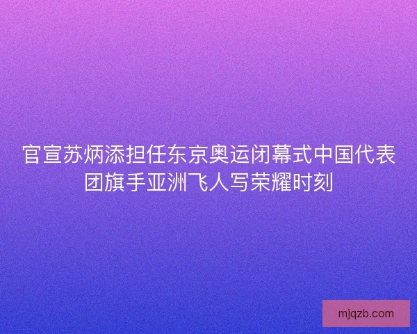 官宣苏炳添担任东京奥运闭幕式中国代表团旗手亚洲飞人写荣耀时刻