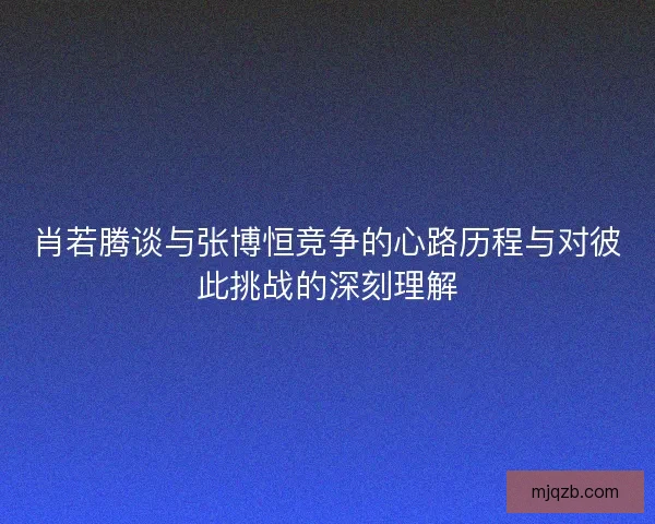 肖若腾谈与张博恒竞争的心路历程与对彼此挑战的深刻理解