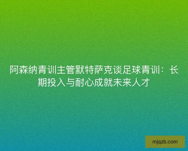 阿森纳青训主管默特萨克谈足球青训：长期投入与耐心成就未来人才